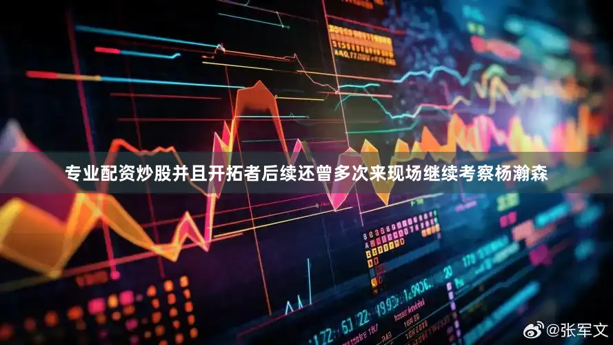 专业配资炒股并且开拓者后续还曾多次来现场继续考察杨瀚森