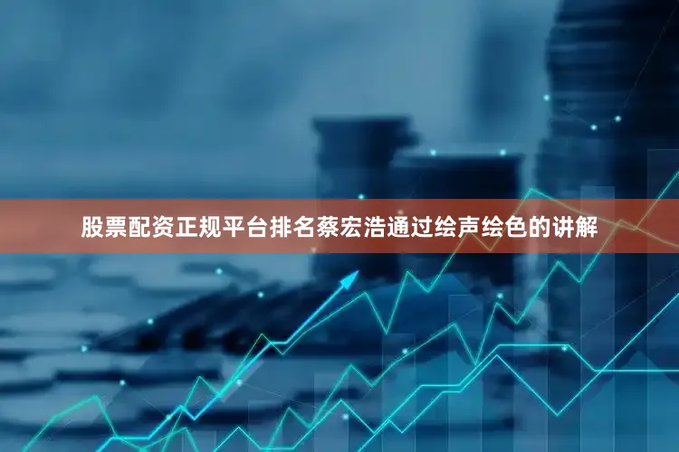 股票配资正规平台排名蔡宏浩通过绘声绘色的讲解