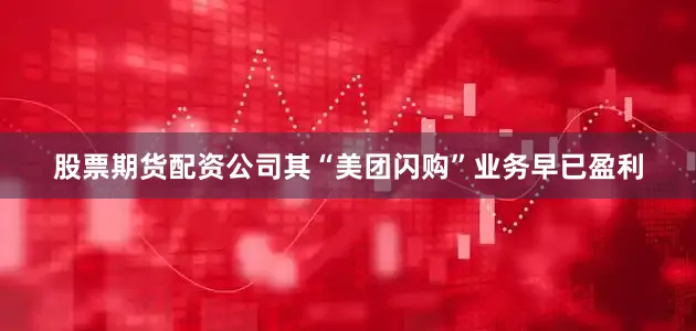 股票期货配资公司其“美团闪购”业务早已盈利