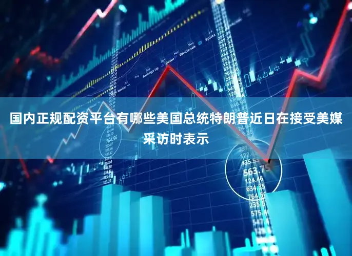 国内正规配资平台有哪些美国总统特朗普近日在接受美媒采访时表示