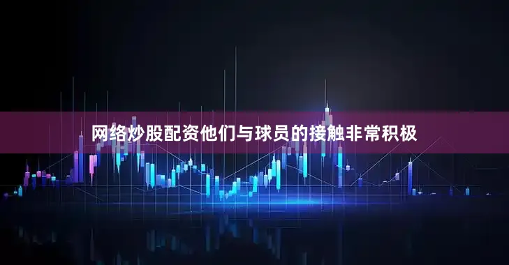 网络炒股配资他们与球员的接触非常积极