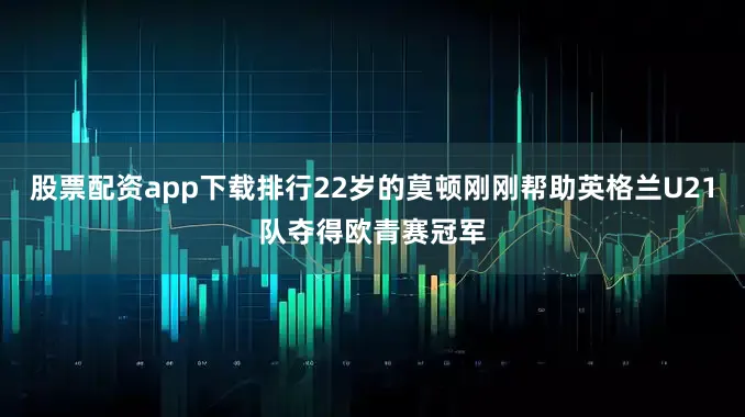 股票配资app下载排行22岁的莫顿刚刚帮助英格兰U21队夺得欧青赛冠军