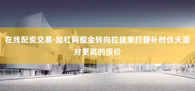 在线配资交易·加杠网掘金转向拉拢来打替补时伙夫面对更高的报价