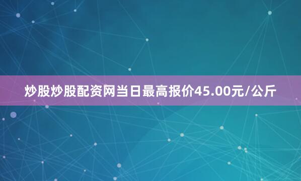 炒股炒股配资网当日最高报价45.00元/公斤