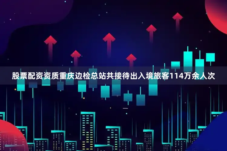 股票配资资质重庆边检总站共接待出入境旅客114万余人次