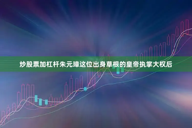 炒股票加杠杆朱元璋这位出身草根的皇帝执掌大权后