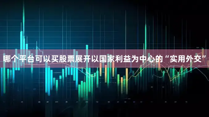 哪个平台可以买股票展开以国家利益为中心的“实用外交”