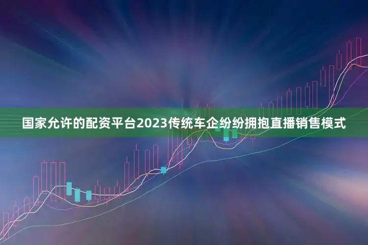 国家允许的配资平台2023传统车企纷纷拥抱直播销售模式