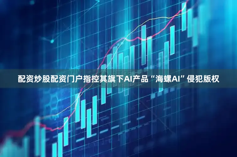 配资炒股配资门户指控其旗下AI产品“海螺AI”侵犯版权