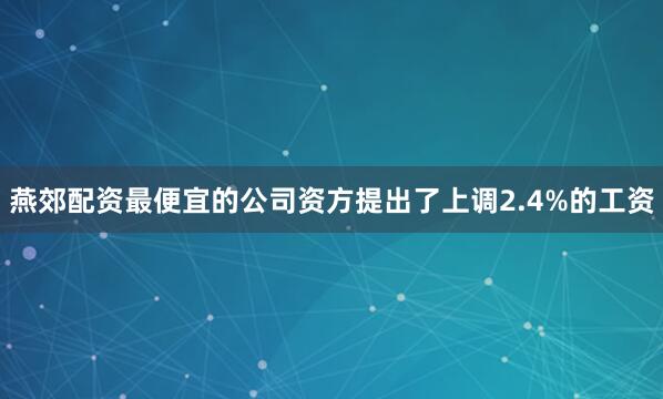 燕郊配资最便宜的公司资方提出了上调2.4%的工资