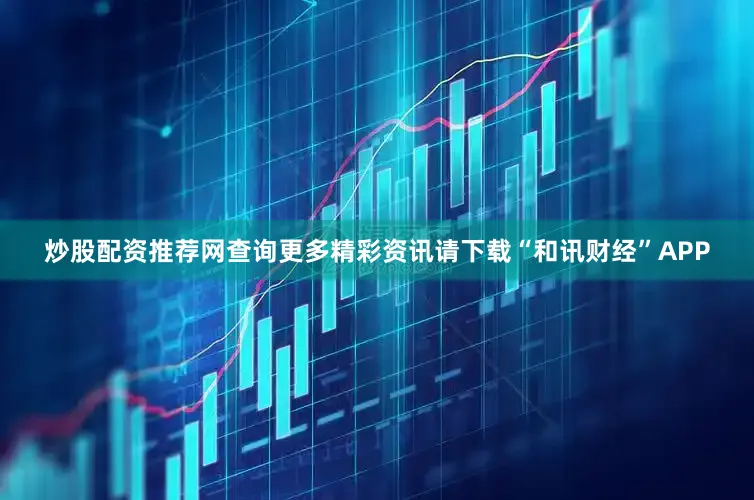 炒股配资推荐网查询更多精彩资讯请下载“和讯财经”APP